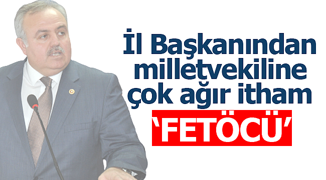 İl başkanından milletvekiline ağır itham 'FETÖCÜ'